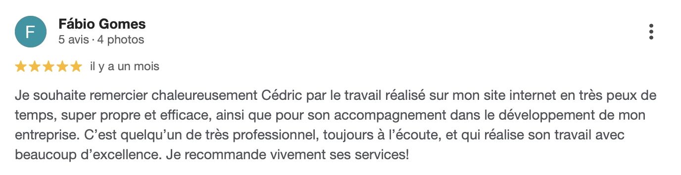 Témoignage de Fábio Gomes : Je souhaite remercier chaleureusement Cédric pour le travail réalisé sur mon site internet en très peu de temps, super propre et efficace, ainsi que pour son accompagnement dans le développement de mon entreprise. C’est quelqu’un de très professionnel, toujours à l’écoute, et qui réalise son travail avec beaucoup d’excellence. Je recommande vivement ses services !