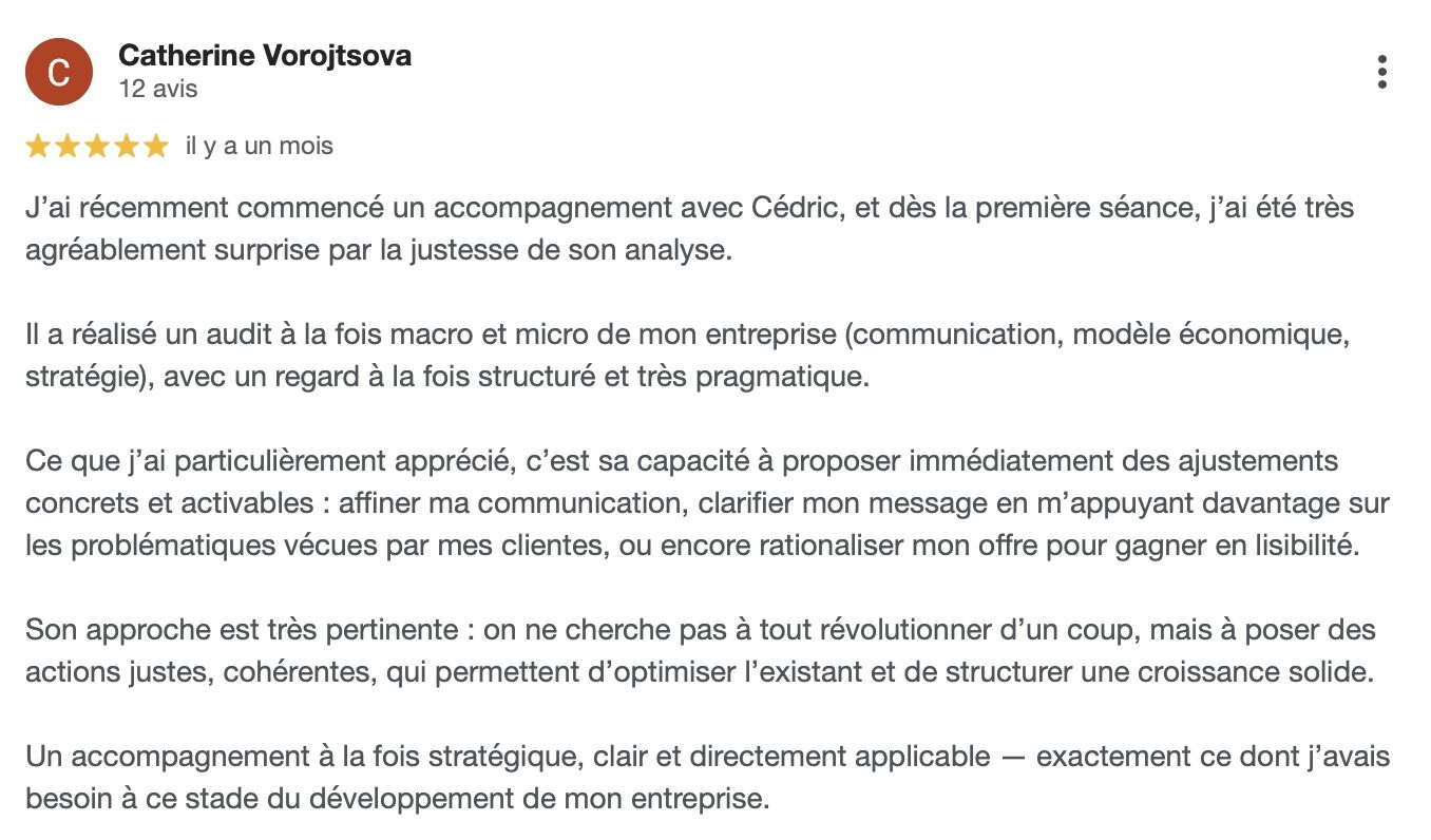 Témoignage de Catherine Vorojtsova : J’ai récemment commencé un accompagnement avec Cédric, et dès la première séance, j’ai été très agréablement surprise par la justesse de son analyse. Il a réalisé un audit à la fois macro et micro de mon entreprise, avec un regard structuré et très pragmatique. J’ai particulièrement apprécié sa capacité à proposer immédiatement des ajustements concrets et activables, pour affiner ma communication, clarifier mon message et rationaliser mon offre. Son approche permet d’optimiser l’existant et de structurer une croissance solide. Un accompagnement stratégique, clair et directement applicable, exactement ce dont j’avais besoin à ce stade du développement de mon entreprise.