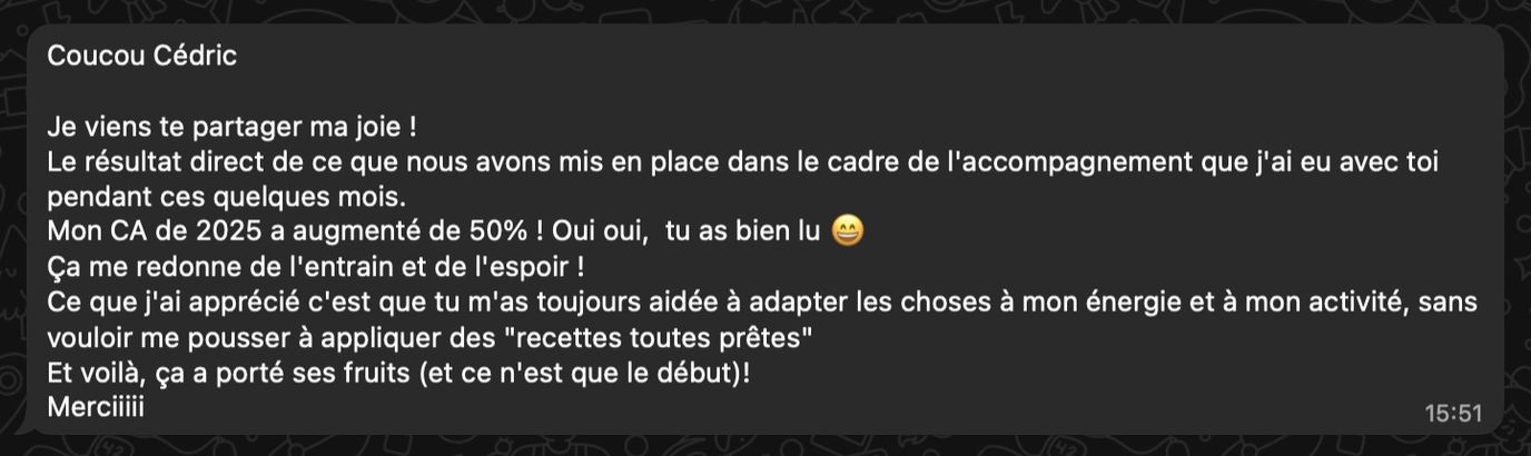 Complément de témoignage de Marine Corgier : Le résultat direct de ce que nous avons mis en place dans le cadre de l'accompagnement que j'ai eu avec toi pendant ces quelques mois. Mon CA de 2025 a augmenté de 50% ! Oui oui, tu as bien lu 😄 Ça me redonne de l'entrain et de l'espoir ! Ce que j'ai apprécié c'est que tu m'as toujours aidée à adapter les choses à mon énergie et à mon activité, sans vouloir me pousser à appliquer des recettes toutes prêtes. Et voilà, ça a porté ses fruits (et ce n'est que le début) ! Merciiiii